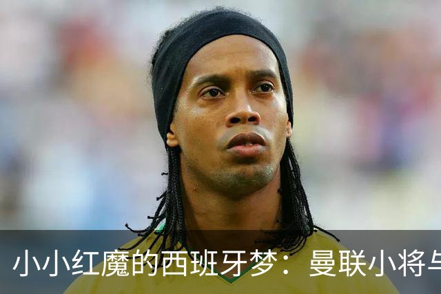 小小红魔的西班牙梦：曼联小将与皇马的“爱情故事